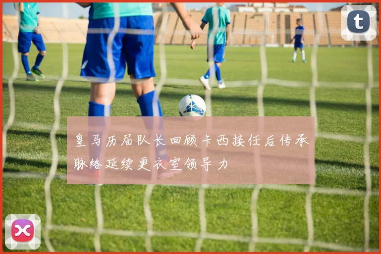 皇马历届队长回顾卡西接任后传承脉络延续更衣室领导力