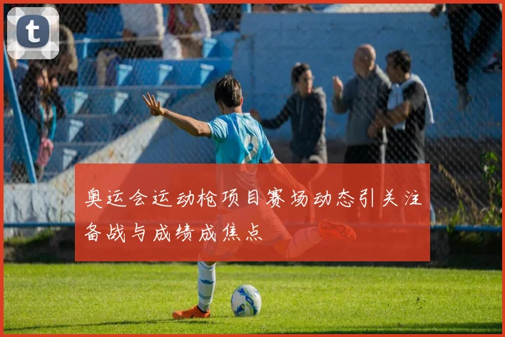 奥运会运动枪项目赛场动态引关注备战与成绩成焦点