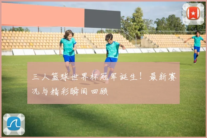 三人篮球世界杯冠军诞生!最新赛况与精彩瞬间回顾