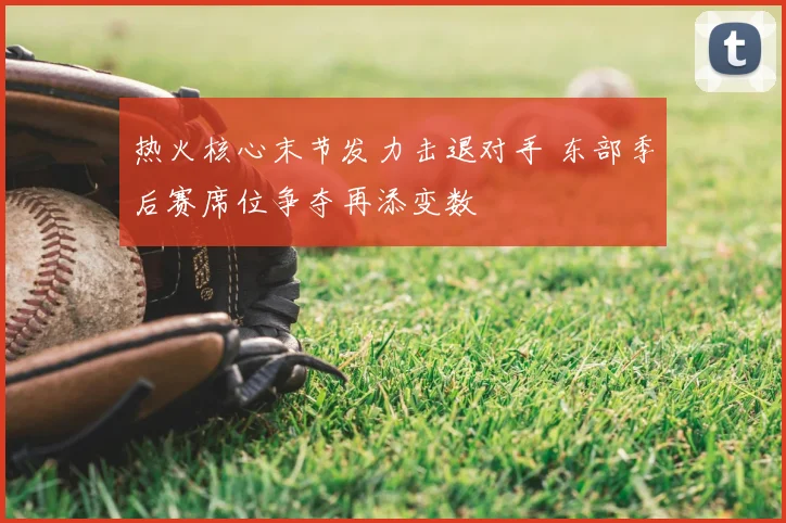 热火核心末节发力击退对手 东部季后赛席位争夺再添变数