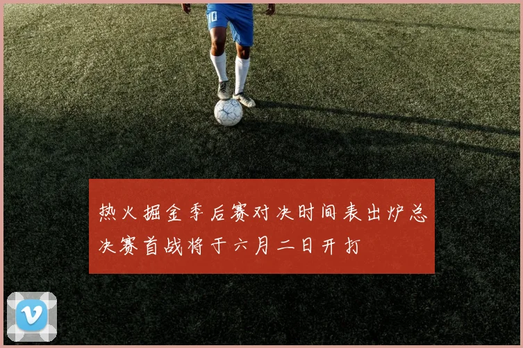 热火掘金季后赛对决时间表出炉总决赛首战将于六月二日开打