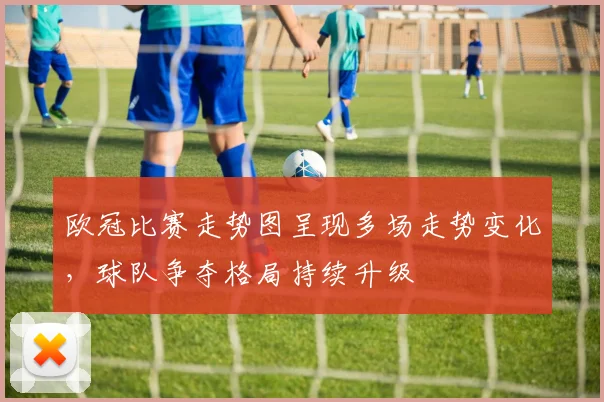 欧冠比赛走势图呈现多场走势变化,球队争夺格局持续升级