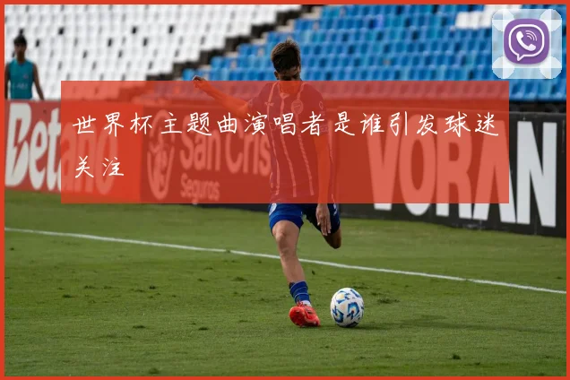 世界杯主题曲演唱者是谁引发球迷关注